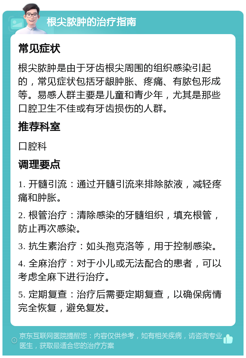 根尖脓肿的治疗指南 常见症状 根尖脓肿是由于牙齿根尖周围的组织感染引起的，常见症状包括牙龈肿胀、疼痛、有脓包形成等。易感人群主要是儿童和青少年，尤其是那些口腔卫生不佳或有牙齿损伤的人群。 推荐科室 口腔科 调理要点 1. 开髓引流：通过开髓引流来排除脓液，减轻疼痛和肿胀。 2. 根管治疗：清除感染的牙髓组织，填充根管，防止再次感染。 3. 抗生素治疗：如头孢克洛等，用于控制感染。 4. 全麻治疗：对于小儿或无法配合的患者，可以考虑全麻下进行治疗。 5. 定期复查：治疗后需要定期复查，以确保病情完全恢复，避免复发。