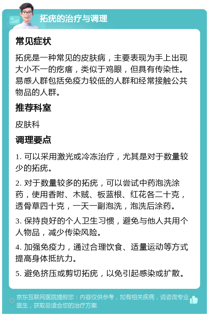 拓疣的治疗与调理 常见症状 拓疣是一种常见的皮肤病，主要表现为手上出现大小不一的疙瘩，类似于鸡眼，但具有传染性。易感人群包括免疫力较低的人群和经常接触公共物品的人群。 推荐科室 皮肤科 调理要点 1. 可以采用激光或冷冻治疗，尤其是对于数量较少的拓疣。 2. 对于数量较多的拓疣，可以尝试中药泡洗涂药，使用香附、木贼、板蓝根、红花各二十克，透骨草四十克，一天一副泡洗，泡洗后涂药。 3. 保持良好的个人卫生习惯，避免与他人共用个人物品，减少传染风险。 4. 加强免疫力，通过合理饮食、适量运动等方式提高身体抵抗力。 5. 避免挤压或剪切拓疣，以免引起感染或扩散。