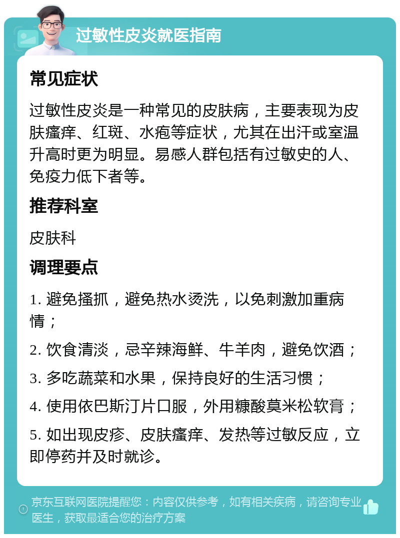 过敏性皮炎就医指南 常见症状 过敏性皮炎是一种常见的皮肤病，主要表现为皮肤瘙痒、红斑、水疱等症状，尤其在出汗或室温升高时更为明显。易感人群包括有过敏史的人、免疫力低下者等。 推荐科室 皮肤科 调理要点 1. 避免搔抓，避免热水烫洗，以免刺激加重病情； 2. 饮食清淡，忌辛辣海鲜、牛羊肉，避免饮酒； 3. 多吃蔬菜和水果，保持良好的生活习惯； 4. 使用依巴斯汀片口服，外用糠酸莫米松软膏； 5. 如出现皮疹、皮肤瘙痒、发热等过敏反应，立即停药并及时就诊。