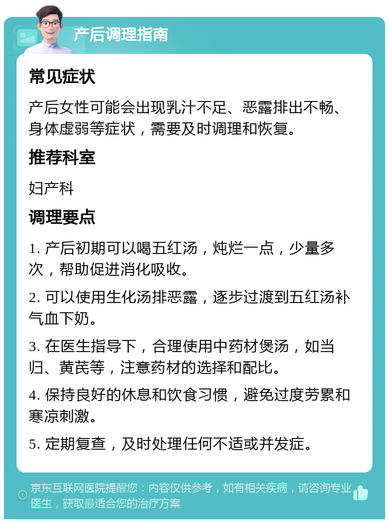 产后调理指南 常见症状 产后女性可能会出现乳汁不足、恶露排出不畅、身体虚弱等症状，需要及时调理和恢复。 推荐科室 妇产科 调理要点 1. 产后初期可以喝五红汤，炖烂一点，少量多次，帮助促进消化吸收。 2. 可以使用生化汤排恶露，逐步过渡到五红汤补气血下奶。 3. 在医生指导下，合理使用中药材煲汤，如当归、黄芪等，注意药材的选择和配比。 4. 保持良好的休息和饮食习惯，避免过度劳累和寒凉刺激。 5. 定期复查，及时处理任何不适或并发症。