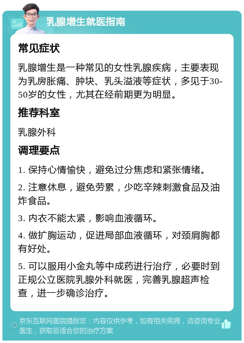 乳腺增生就医指南 常见症状 乳腺增生是一种常见的女性乳腺疾病，主要表现为乳房胀痛、肿块、乳头溢液等症状，多见于30-50岁的女性，尤其在经前期更为明显。 推荐科室 乳腺外科 调理要点 1. 保持心情愉快，避免过分焦虑和紧张情绪。 2. 注意休息，避免劳累，少吃辛辣刺激食品及油炸食品。 3. 内衣不能太紧，影响血液循环。 4. 做扩胸运动，促进局部血液循环，对颈肩胸都有好处。 5. 可以服用小金丸等中成药进行治疗，必要时到正规公立医院乳腺外科就医，完善乳腺超声检查，进一步确诊治疗。