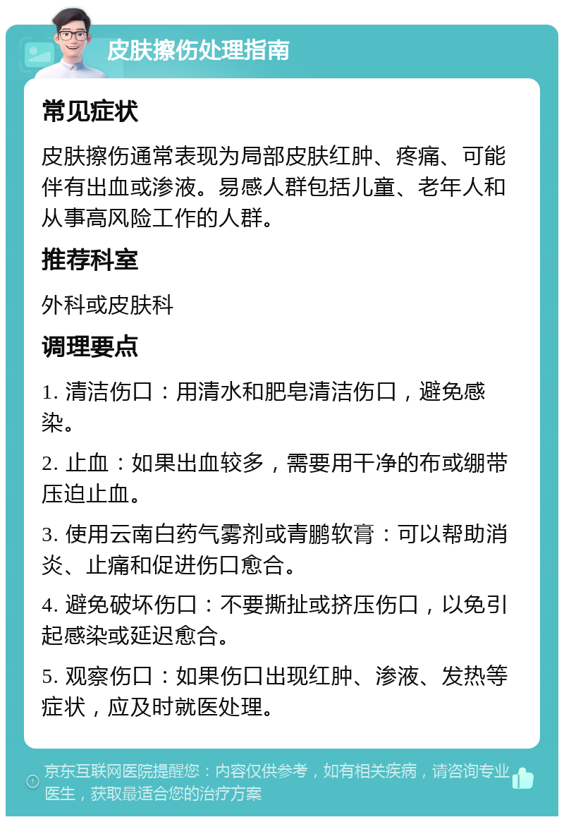 皮肤擦伤处理指南 常见症状 皮肤擦伤通常表现为局部皮肤红肿、疼痛、可能伴有出血或渗液。易感人群包括儿童、老年人和从事高风险工作的人群。 推荐科室 外科或皮肤科 调理要点 1. 清洁伤口：用清水和肥皂清洁伤口，避免感染。 2. 止血：如果出血较多，需要用干净的布或绷带压迫止血。 3. 使用云南白药气雾剂或青鹏软膏：可以帮助消炎、止痛和促进伤口愈合。 4. 避免破坏伤口：不要撕扯或挤压伤口，以免引起感染或延迟愈合。 5. 观察伤口：如果伤口出现红肿、渗液、发热等症状，应及时就医处理。