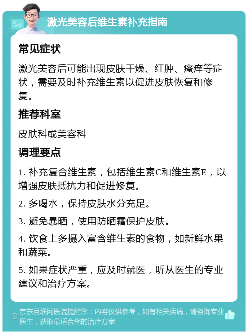 激光美容后维生素补充指南 常见症状 激光美容后可能出现皮肤干燥、红肿、瘙痒等症状，需要及时补充维生素以促进皮肤恢复和修复。 推荐科室 皮肤科或美容科 调理要点 1. 补充复合维生素，包括维生素C和维生素E，以增强皮肤抵抗力和促进修复。 2. 多喝水，保持皮肤水分充足。 3. 避免暴晒，使用防晒霜保护皮肤。 4. 饮食上多摄入富含维生素的食物，如新鲜水果和蔬菜。 5. 如果症状严重，应及时就医，听从医生的专业建议和治疗方案。