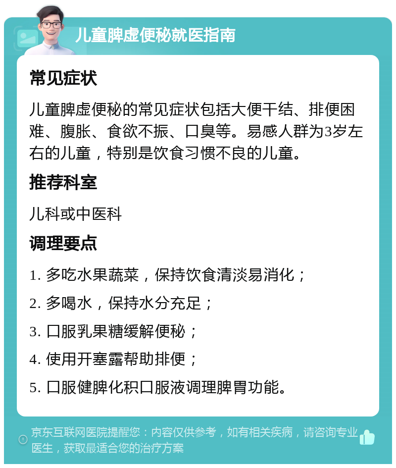 儿童脾虚便秘就医指南 常见症状 儿童脾虚便秘的常见症状包括大便干结、排便困难、腹胀、食欲不振、口臭等。易感人群为3岁左右的儿童，特别是饮食习惯不良的儿童。 推荐科室 儿科或中医科 调理要点 1. 多吃水果蔬菜，保持饮食清淡易消化； 2. 多喝水，保持水分充足； 3. 口服乳果糖缓解便秘； 4. 使用开塞露帮助排便； 5. 口服健脾化积口服液调理脾胃功能。