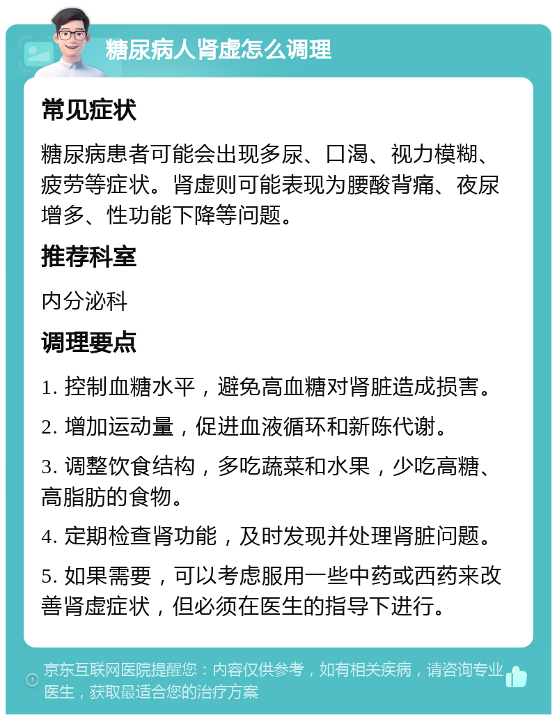 糖尿病人肾虚怎么调理 常见症状 糖尿病患者可能会出现多尿、口渴、视力模糊、疲劳等症状。肾虚则可能表现为腰酸背痛、夜尿增多、性功能下降等问题。 推荐科室 内分泌科 调理要点 1. 控制血糖水平，避免高血糖对肾脏造成损害。 2. 增加运动量，促进血液循环和新陈代谢。 3. 调整饮食结构，多吃蔬菜和水果，少吃高糖、高脂肪的食物。 4. 定期检查肾功能，及时发现并处理肾脏问题。 5. 如果需要，可以考虑服用一些中药或西药来改善肾虚症状，但必须在医生的指导下进行。