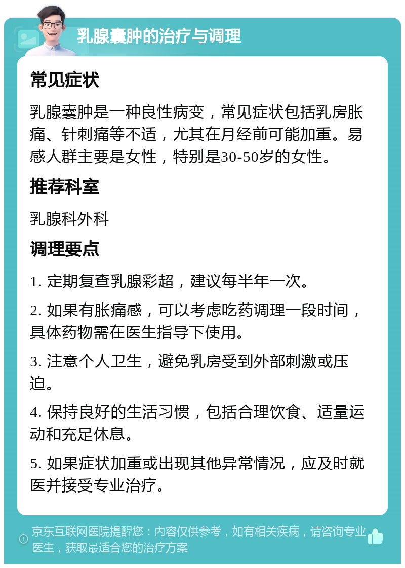 乳腺囊肿的治疗与调理 常见症状 乳腺囊肿是一种良性病变，常见症状包括乳房胀痛、针刺痛等不适，尤其在月经前可能加重。易感人群主要是女性，特别是30-50岁的女性。 推荐科室 乳腺科外科 调理要点 1. 定期复查乳腺彩超，建议每半年一次。 2. 如果有胀痛感，可以考虑吃药调理一段时间，具体药物需在医生指导下使用。 3. 注意个人卫生，避免乳房受到外部刺激或压迫。 4. 保持良好的生活习惯，包括合理饮食、适量运动和充足休息。 5. 如果症状加重或出现其他异常情况，应及时就医并接受专业治疗。