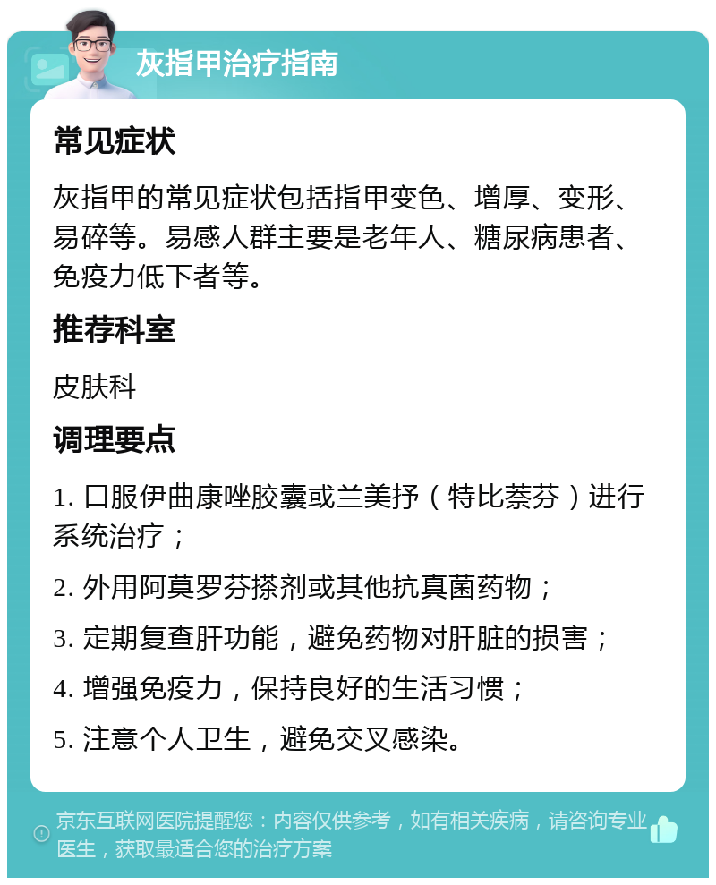 灰指甲治疗指南 常见症状 灰指甲的常见症状包括指甲变色、增厚、变形、易碎等。易感人群主要是老年人、糖尿病患者、免疫力低下者等。 推荐科室 皮肤科 调理要点 1. 口服伊曲康唑胶囊或兰美抒（特比萘芬）进行系统治疗； 2. 外用阿莫罗芬搽剂或其他抗真菌药物； 3. 定期复查肝功能，避免药物对肝脏的损害； 4. 增强免疫力，保持良好的生活习惯； 5. 注意个人卫生，避免交叉感染。