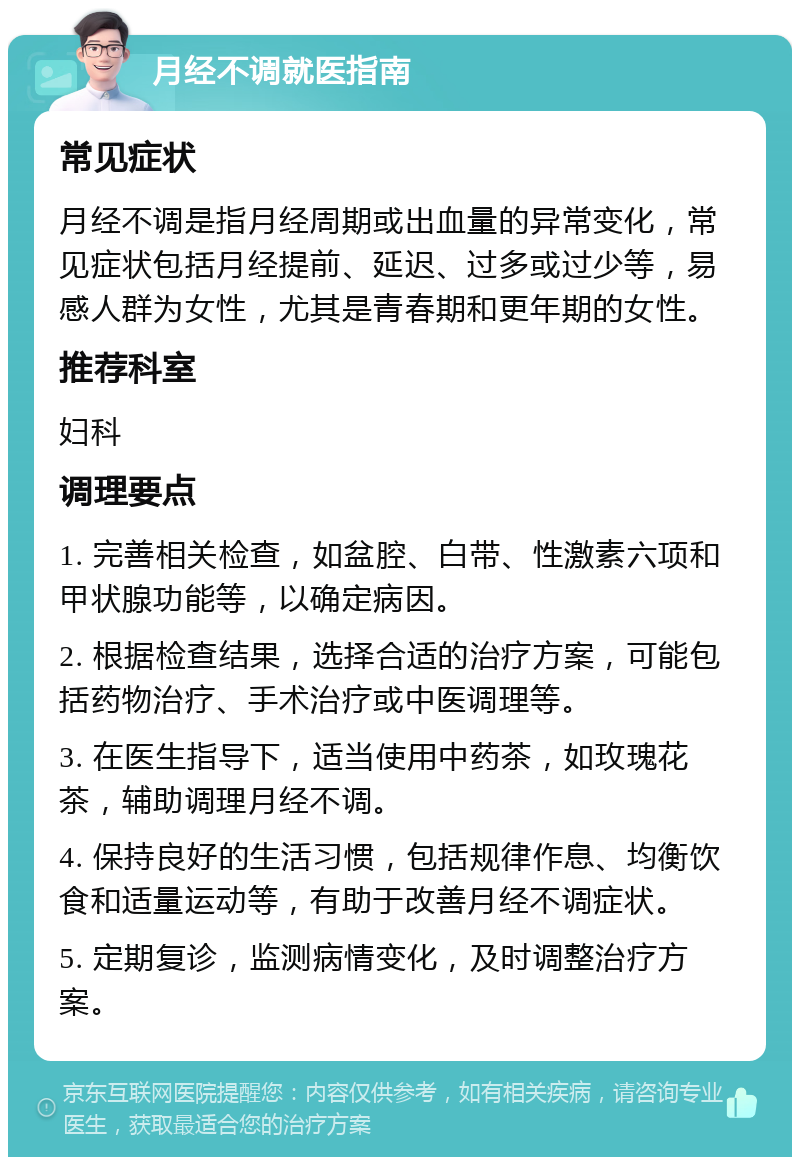 月经不调就医指南 常见症状 月经不调是指月经周期或出血量的异常变化，常见症状包括月经提前、延迟、过多或过少等，易感人群为女性，尤其是青春期和更年期的女性。 推荐科室 妇科 调理要点 1. 完善相关检查，如盆腔、白带、性激素六项和甲状腺功能等，以确定病因。 2. 根据检查结果，选择合适的治疗方案，可能包括药物治疗、手术治疗或中医调理等。 3. 在医生指导下，适当使用中药茶，如玫瑰花茶，辅助调理月经不调。 4. 保持良好的生活习惯，包括规律作息、均衡饮食和适量运动等，有助于改善月经不调症状。 5. 定期复诊，监测病情变化，及时调整治疗方案。