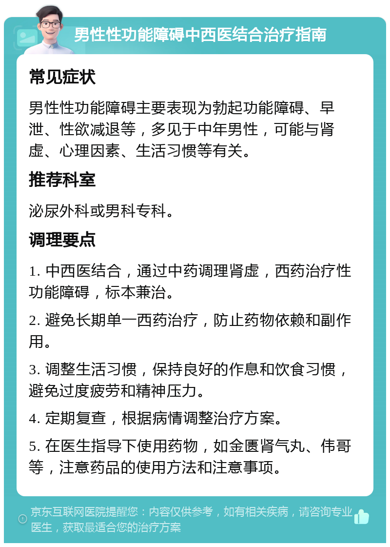 男性性功能障碍中西医结合治疗指南 常见症状 男性性功能障碍主要表现为勃起功能障碍、早泄、性欲减退等，多见于中年男性，可能与肾虚、心理因素、生活习惯等有关。 推荐科室 泌尿外科或男科专科。 调理要点 1. 中西医结合，通过中药调理肾虚，西药治疗性功能障碍，标本兼治。 2. 避免长期单一西药治疗，防止药物依赖和副作用。 3. 调整生活习惯，保持良好的作息和饮食习惯，避免过度疲劳和精神压力。 4. 定期复查，根据病情调整治疗方案。 5. 在医生指导下使用药物，如金匮肾气丸、伟哥等，注意药品的使用方法和注意事项。