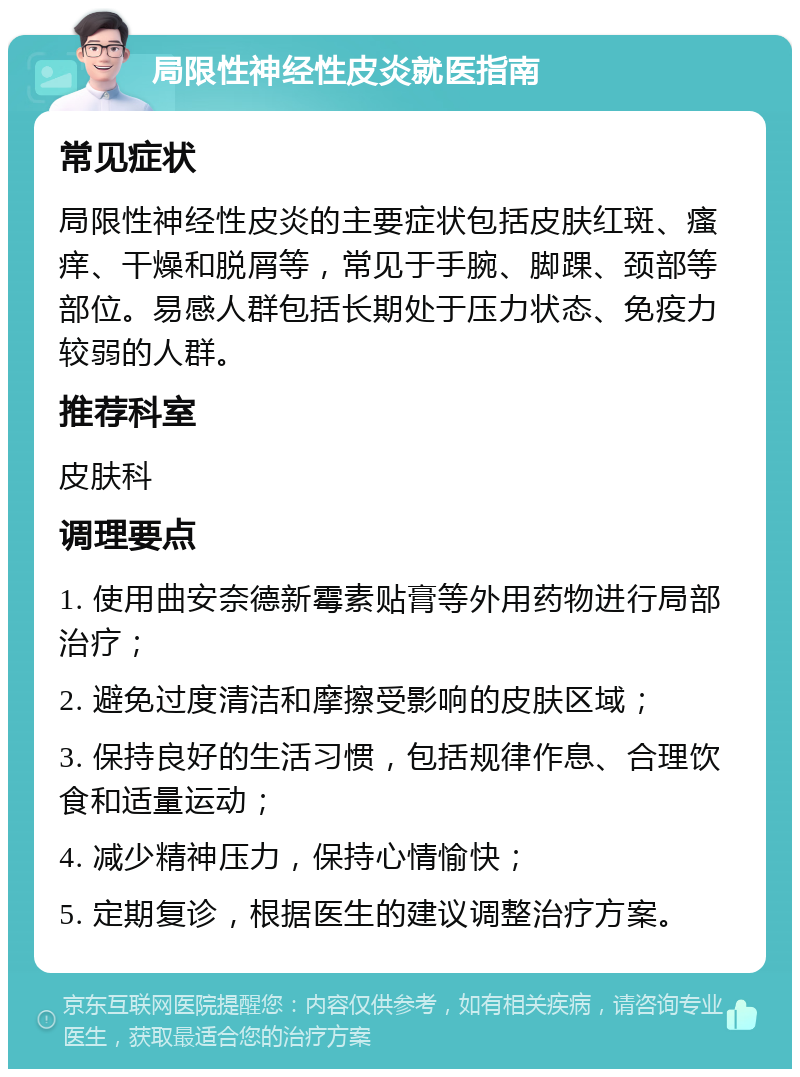 局限性神经性皮炎就医指南 常见症状 局限性神经性皮炎的主要症状包括皮肤红斑、瘙痒、干燥和脱屑等，常见于手腕、脚踝、颈部等部位。易感人群包括长期处于压力状态、免疫力较弱的人群。 推荐科室 皮肤科 调理要点 1. 使用曲安奈德新霉素贴膏等外用药物进行局部治疗； 2. 避免过度清洁和摩擦受影响的皮肤区域； 3. 保持良好的生活习惯，包括规律作息、合理饮食和适量运动； 4. 减少精神压力，保持心情愉快； 5. 定期复诊，根据医生的建议调整治疗方案。