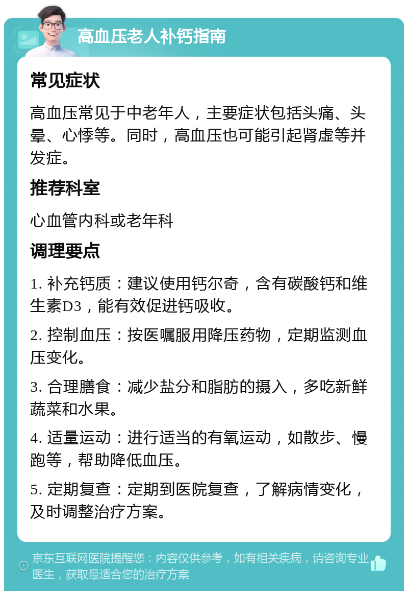 高血压老人补钙指南 常见症状 高血压常见于中老年人，主要症状包括头痛、头晕、心悸等。同时，高血压也可能引起肾虚等并发症。 推荐科室 心血管内科或老年科 调理要点 1. 补充钙质：建议使用钙尔奇，含有碳酸钙和维生素D3，能有效促进钙吸收。 2. 控制血压：按医嘱服用降压药物，定期监测血压变化。 3. 合理膳食：减少盐分和脂肪的摄入，多吃新鲜蔬菜和水果。 4. 适量运动：进行适当的有氧运动，如散步、慢跑等，帮助降低血压。 5. 定期复查：定期到医院复查，了解病情变化，及时调整治疗方案。