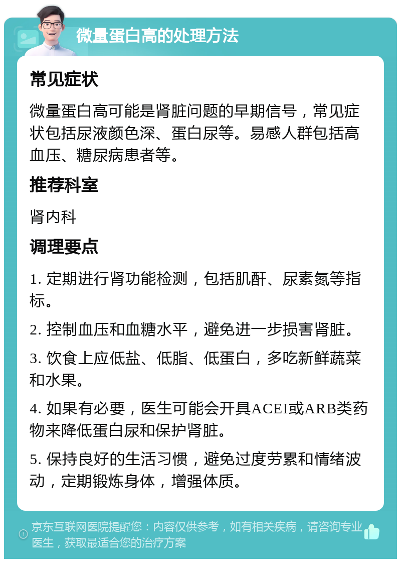 微量蛋白高的处理方法 常见症状 微量蛋白高可能是肾脏问题的早期信号，常见症状包括尿液颜色深、蛋白尿等。易感人群包括高血压、糖尿病患者等。 推荐科室 肾内科 调理要点 1. 定期进行肾功能检测，包括肌酐、尿素氮等指标。 2. 控制血压和血糖水平，避免进一步损害肾脏。 3. 饮食上应低盐、低脂、低蛋白，多吃新鲜蔬菜和水果。 4. 如果有必要，医生可能会开具ACEI或ARB类药物来降低蛋白尿和保护肾脏。 5. 保持良好的生活习惯，避免过度劳累和情绪波动，定期锻炼身体，增强体质。