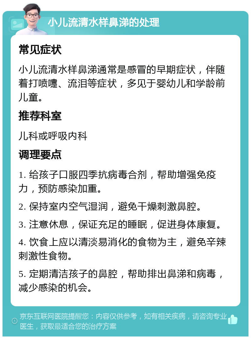 小儿流清水样鼻涕的处理 常见症状 小儿流清水样鼻涕通常是感冒的早期症状，伴随着打喷嚏、流泪等症状，多见于婴幼儿和学龄前儿童。 推荐科室 儿科或呼吸内科 调理要点 1. 给孩子口服四季抗病毒合剂，帮助增强免疫力，预防感染加重。 2. 保持室内空气湿润，避免干燥刺激鼻腔。 3. 注意休息，保证充足的睡眠，促进身体康复。 4. 饮食上应以清淡易消化的食物为主，避免辛辣刺激性食物。 5. 定期清洁孩子的鼻腔，帮助排出鼻涕和病毒，减少感染的机会。