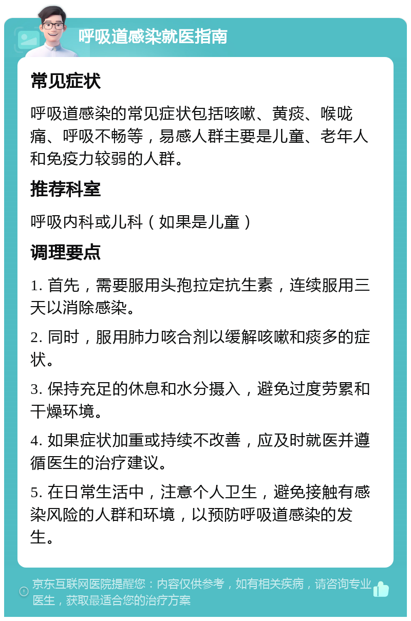 呼吸道感染就医指南 常见症状 呼吸道感染的常见症状包括咳嗽、黄痰、喉咙痛、呼吸不畅等，易感人群主要是儿童、老年人和免疫力较弱的人群。 推荐科室 呼吸内科或儿科（如果是儿童） 调理要点 1. 首先，需要服用头孢拉定抗生素，连续服用三天以消除感染。 2. 同时，服用肺力咳合剂以缓解咳嗽和痰多的症状。 3. 保持充足的休息和水分摄入，避免过度劳累和干燥环境。 4. 如果症状加重或持续不改善，应及时就医并遵循医生的治疗建议。 5. 在日常生活中，注意个人卫生，避免接触有感染风险的人群和环境，以预防呼吸道感染的发生。