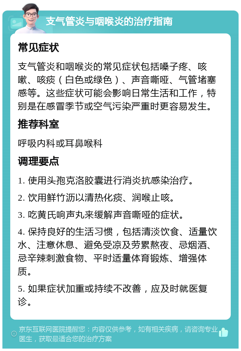 支气管炎与咽喉炎的治疗指南 常见症状 支气管炎和咽喉炎的常见症状包括嗓子疼、咳嗽、咳痰（白色或绿色）、声音嘶哑、气管堵塞感等。这些症状可能会影响日常生活和工作，特别是在感冒季节或空气污染严重时更容易发生。 推荐科室 呼吸内科或耳鼻喉科 调理要点 1. 使用头孢克洛胶囊进行消炎抗感染治疗。 2. 饮用鲜竹沥以清热化痰、润喉止咳。 3. 吃黄氏响声丸来缓解声音嘶哑的症状。 4. 保持良好的生活习惯，包括清淡饮食、适量饮水、注意休息、避免受凉及劳累熬夜、忌烟酒、忌辛辣刺激食物、平时适量体育锻炼、增强体质。 5. 如果症状加重或持续不改善，应及时就医复诊。