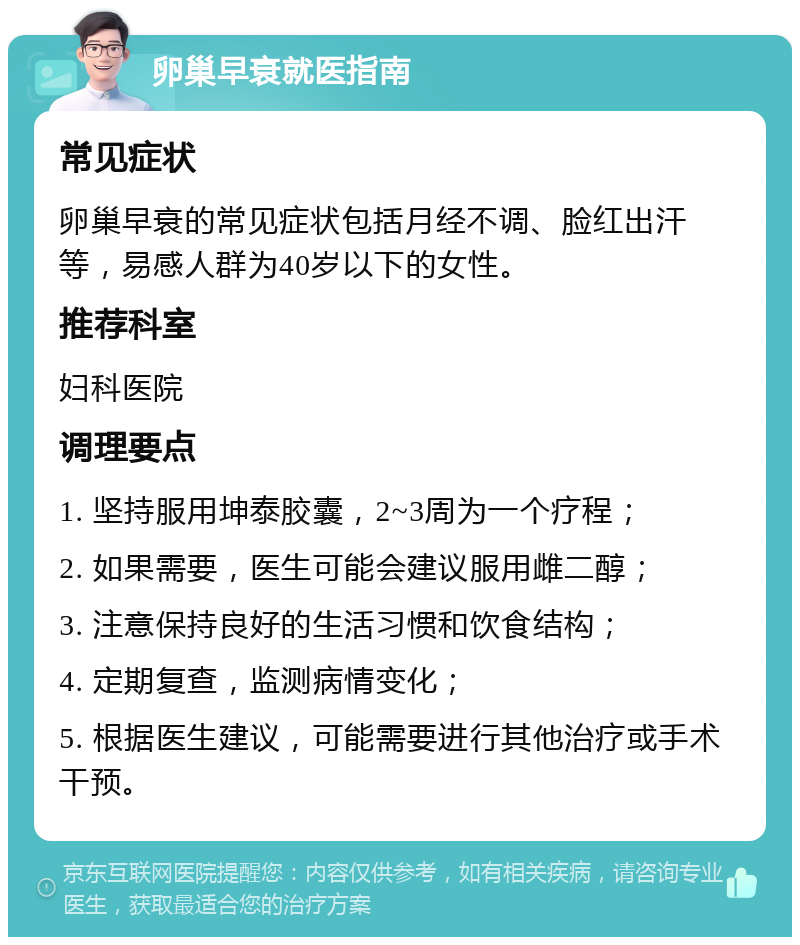 卵巢早衰就医指南 常见症状 卵巢早衰的常见症状包括月经不调、脸红出汗等，易感人群为40岁以下的女性。 推荐科室 妇科医院 调理要点 1. 坚持服用坤泰胶囊，2~3周为一个疗程； 2. 如果需要，医生可能会建议服用雌二醇； 3. 注意保持良好的生活习惯和饮食结构； 4. 定期复查，监测病情变化； 5. 根据医生建议，可能需要进行其他治疗或手术干预。