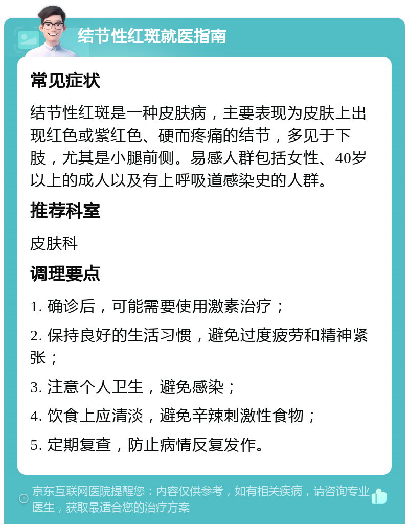 结节性红斑就医指南 常见症状 结节性红斑是一种皮肤病，主要表现为皮肤上出现红色或紫红色、硬而疼痛的结节，多见于下肢，尤其是小腿前侧。易感人群包括女性、40岁以上的成人以及有上呼吸道感染史的人群。 推荐科室 皮肤科 调理要点 1. 确诊后，可能需要使用激素治疗； 2. 保持良好的生活习惯，避免过度疲劳和精神紧张； 3. 注意个人卫生，避免感染； 4. 饮食上应清淡，避免辛辣刺激性食物； 5. 定期复查，防止病情反复发作。