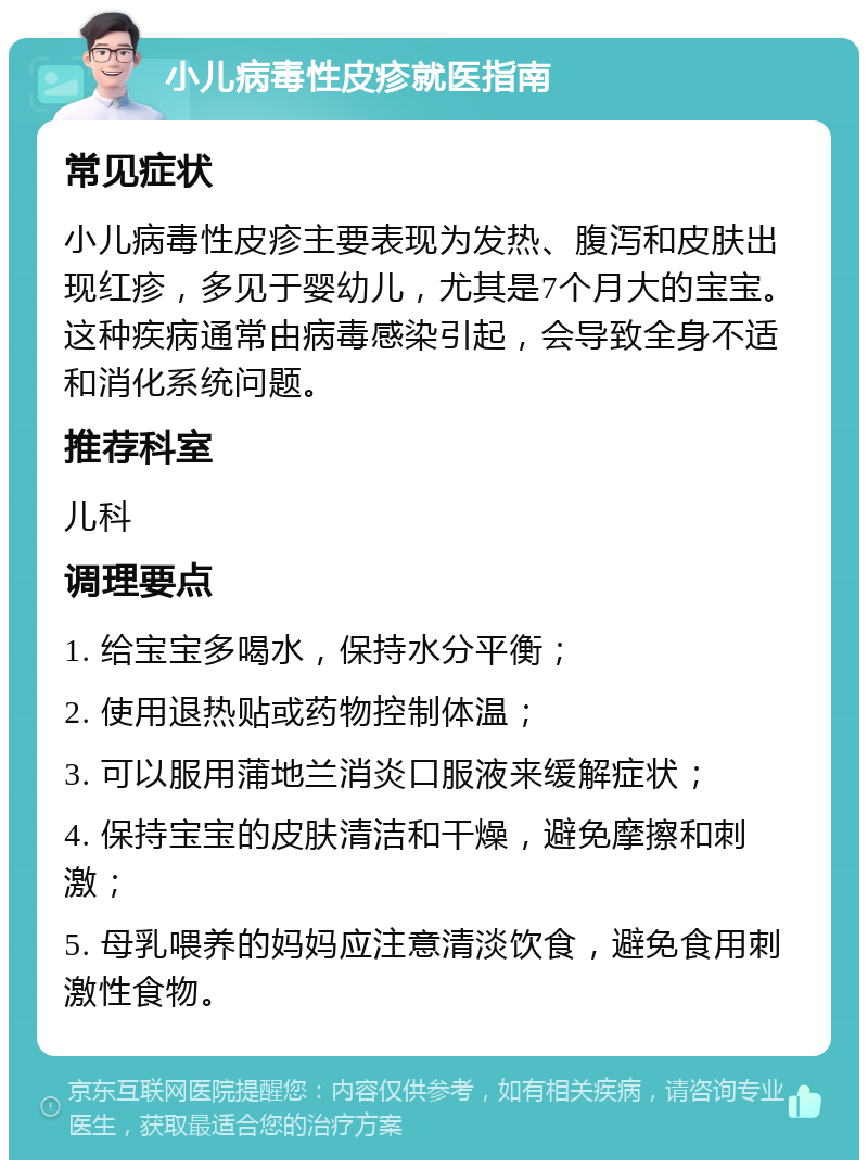 小儿病毒性皮疹就医指南 常见症状 小儿病毒性皮疹主要表现为发热、腹泻和皮肤出现红疹，多见于婴幼儿，尤其是7个月大的宝宝。这种疾病通常由病毒感染引起，会导致全身不适和消化系统问题。 推荐科室 儿科 调理要点 1. 给宝宝多喝水，保持水分平衡； 2. 使用退热贴或药物控制体温； 3. 可以服用蒲地兰消炎口服液来缓解症状； 4. 保持宝宝的皮肤清洁和干燥，避免摩擦和刺激； 5. 母乳喂养的妈妈应注意清淡饮食，避免食用刺激性食物。