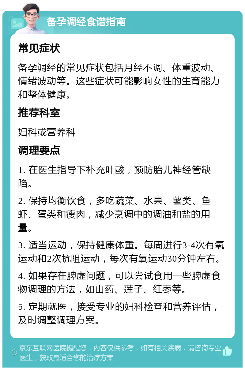 备孕调经食谱指南 常见症状 备孕调经的常见症状包括月经不调、体重波动、情绪波动等。这些症状可能影响女性的生育能力和整体健康。 推荐科室 妇科或营养科 调理要点 1. 在医生指导下补充叶酸，预防胎儿神经管缺陷。 2. 保持均衡饮食，多吃蔬菜、水果、薯类、鱼虾、蛋类和瘦肉，减少烹调中的调油和盐的用量。 3. 适当运动，保持健康体重。每周进行3-4次有氧运动和2次抗阻运动，每次有氧运动30分钟左右。 4. 如果存在脾虚问题，可以尝试食用一些脾虚食物调理的方法，如山药、莲子、红枣等。 5. 定期就医，接受专业的妇科检查和营养评估，及时调整调理方案。