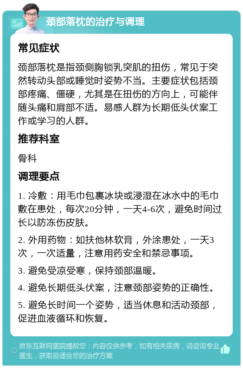 颈部落枕的治疗与调理 常见症状 颈部落枕是指颈侧胸锁乳突肌的扭伤，常见于突然转动头部或睡觉时姿势不当。主要症状包括颈部疼痛、僵硬，尤其是在扭伤的方向上，可能伴随头痛和肩部不适。易感人群为长期低头伏案工作或学习的人群。 推荐科室 骨科 调理要点 1. 冷敷：用毛巾包裹冰块或浸湿在冰水中的毛巾敷在患处，每次20分钟，一天4-6次，避免时间过长以防冻伤皮肤。 2. 外用药物：如扶他林软膏，外涂患处，一天3次，一次适量，注意用药安全和禁忌事项。 3. 避免受凉受寒，保持颈部温暖。 4. 避免长期低头伏案，注意颈部姿势的正确性。 5. 避免长时间一个姿势，适当休息和活动颈部，促进血液循环和恢复。