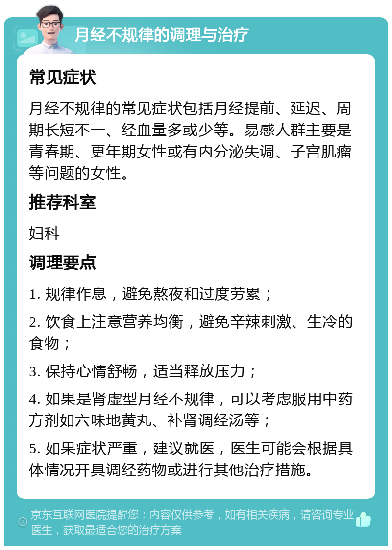 月经不规律的调理与治疗 常见症状 月经不规律的常见症状包括月经提前、延迟、周期长短不一、经血量多或少等。易感人群主要是青春期、更年期女性或有内分泌失调、子宫肌瘤等问题的女性。 推荐科室 妇科 调理要点 1. 规律作息，避免熬夜和过度劳累； 2. 饮食上注意营养均衡，避免辛辣刺激、生冷的食物； 3. 保持心情舒畅，适当释放压力； 4. 如果是肾虚型月经不规律，可以考虑服用中药方剂如六味地黄丸、补肾调经汤等； 5. 如果症状严重，建议就医，医生可能会根据具体情况开具调经药物或进行其他治疗措施。