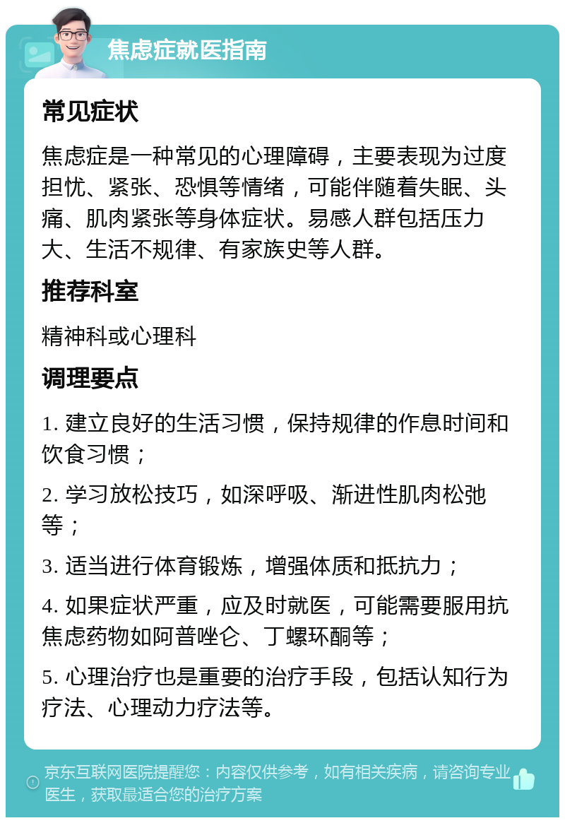 焦虑症就医指南 常见症状 焦虑症是一种常见的心理障碍，主要表现为过度担忧、紧张、恐惧等情绪，可能伴随着失眠、头痛、肌肉紧张等身体症状。易感人群包括压力大、生活不规律、有家族史等人群。 推荐科室 精神科或心理科 调理要点 1. 建立良好的生活习惯，保持规律的作息时间和饮食习惯； 2. 学习放松技巧，如深呼吸、渐进性肌肉松弛等； 3. 适当进行体育锻炼，增强体质和抵抗力； 4. 如果症状严重，应及时就医，可能需要服用抗焦虑药物如阿普唑仑、丁螺环酮等； 5. 心理治疗也是重要的治疗手段，包括认知行为疗法、心理动力疗法等。