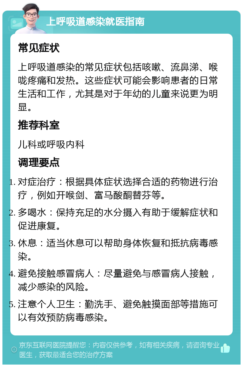 上呼吸道感染就医指南 常见症状 上呼吸道感染的常见症状包括咳嗽、流鼻涕、喉咙疼痛和发热。这些症状可能会影响患者的日常生活和工作，尤其是对于年幼的儿童来说更为明显。 推荐科室 儿科或呼吸内科 调理要点 对症治疗：根据具体症状选择合适的药物进行治疗，例如开喉剑、富马酸酮替芬等。 多喝水：保持充足的水分摄入有助于缓解症状和促进康复。 休息：适当休息可以帮助身体恢复和抵抗病毒感染。 避免接触感冒病人：尽量避免与感冒病人接触，减少感染的风险。 注意个人卫生：勤洗手、避免触摸面部等措施可以有效预防病毒感染。