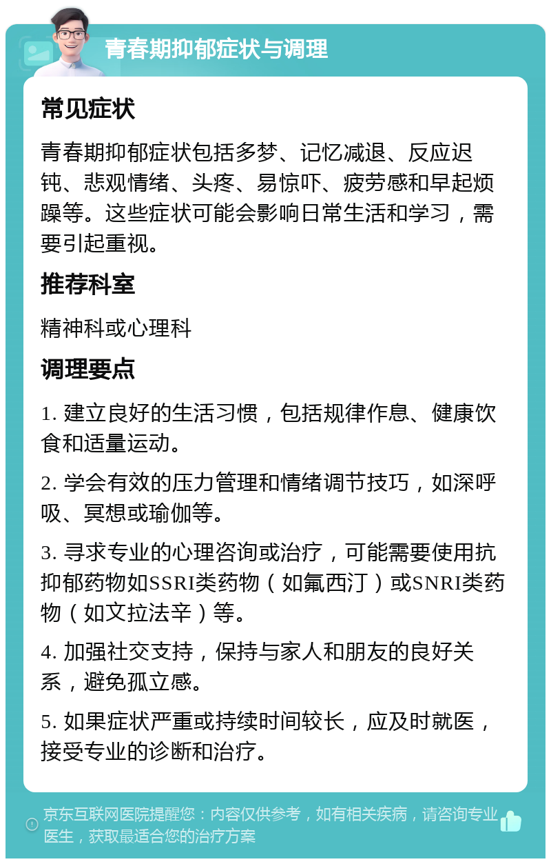 青春期抑郁症状与调理 常见症状 青春期抑郁症状包括多梦、记忆减退、反应迟钝、悲观情绪、头疼、易惊吓、疲劳感和早起烦躁等。这些症状可能会影响日常生活和学习，需要引起重视。 推荐科室 精神科或心理科 调理要点 1. 建立良好的生活习惯，包括规律作息、健康饮食和适量运动。 2. 学会有效的压力管理和情绪调节技巧，如深呼吸、冥想或瑜伽等。 3. 寻求专业的心理咨询或治疗，可能需要使用抗抑郁药物如SSRI类药物（如氟西汀）或SNRI类药物（如文拉法辛）等。 4. 加强社交支持，保持与家人和朋友的良好关系，避免孤立感。 5. 如果症状严重或持续时间较长，应及时就医，接受专业的诊断和治疗。