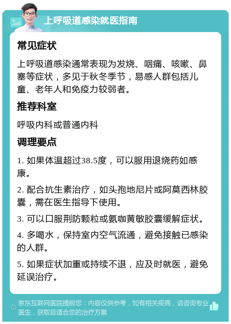 上呼吸道感染就医指南 常见症状 上呼吸道感染通常表现为发烧、咽痛、咳嗽、鼻塞等症状，多见于秋冬季节，易感人群包括儿童、老年人和免疫力较弱者。 推荐科室 呼吸内科或普通内科 调理要点 1. 如果体温超过38.5度，可以服用退烧药如感康。 2. 配合抗生素治疗，如头孢地尼片或阿莫西林胶囊，需在医生指导下使用。 3. 可以口服荆防颗粒或氨咖黄敏胶囊缓解症状。 4. 多喝水，保持室内空气流通，避免接触已感染的人群。 5. 如果症状加重或持续不退，应及时就医，避免延误治疗。