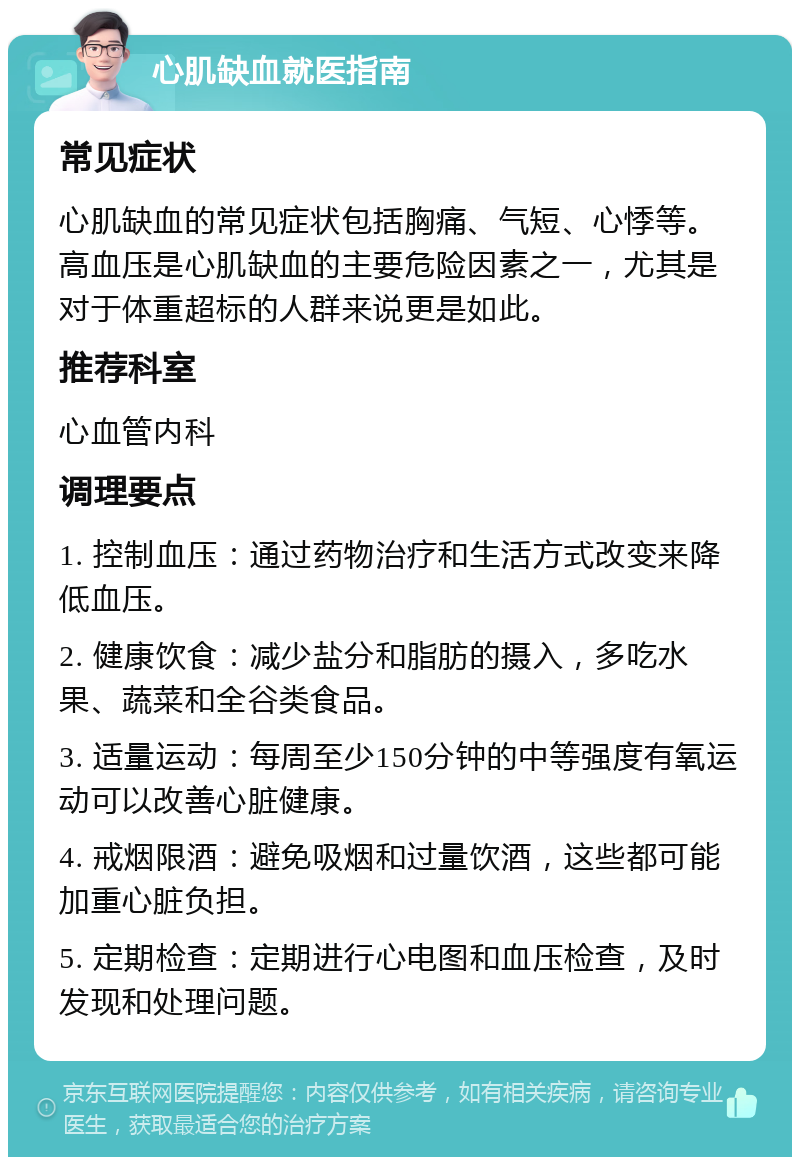 心肌缺血就医指南 常见症状 心肌缺血的常见症状包括胸痛、气短、心悸等。高血压是心肌缺血的主要危险因素之一，尤其是对于体重超标的人群来说更是如此。 推荐科室 心血管内科 调理要点 1. 控制血压：通过药物治疗和生活方式改变来降低血压。 2. 健康饮食：减少盐分和脂肪的摄入，多吃水果、蔬菜和全谷类食品。 3. 适量运动：每周至少150分钟的中等强度有氧运动可以改善心脏健康。 4. 戒烟限酒：避免吸烟和过量饮酒，这些都可能加重心脏负担。 5. 定期检查：定期进行心电图和血压检查，及时发现和处理问题。