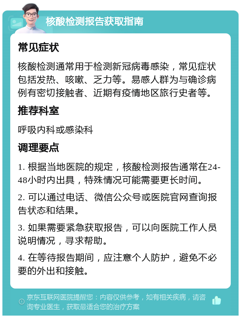 核酸检测报告获取指南 常见症状 核酸检测通常用于检测新冠病毒感染，常见症状包括发热、咳嗽、乏力等。易感人群为与确诊病例有密切接触者、近期有疫情地区旅行史者等。 推荐科室 呼吸内科或感染科 调理要点 1. 根据当地医院的规定，核酸检测报告通常在24-48小时内出具，特殊情况可能需要更长时间。 2. 可以通过电话、微信公众号或医院官网查询报告状态和结果。 3. 如果需要紧急获取报告，可以向医院工作人员说明情况，寻求帮助。 4. 在等待报告期间，应注意个人防护，避免不必要的外出和接触。