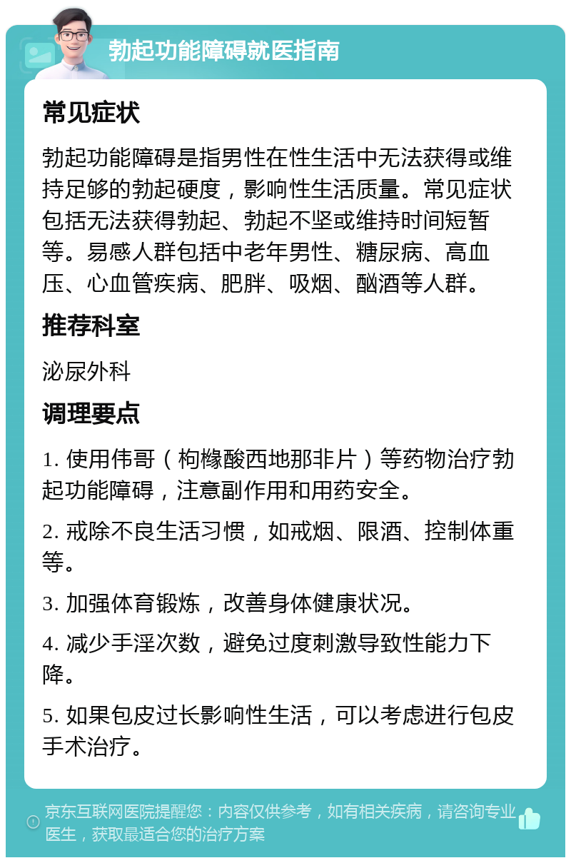 勃起功能障碍就医指南 常见症状 勃起功能障碍是指男性在性生活中无法获得或维持足够的勃起硬度，影响性生活质量。常见症状包括无法获得勃起、勃起不坚或维持时间短暂等。易感人群包括中老年男性、糖尿病、高血压、心血管疾病、肥胖、吸烟、酗酒等人群。 推荐科室 泌尿外科 调理要点 1. 使用伟哥（枸橼酸西地那非片）等药物治疗勃起功能障碍，注意副作用和用药安全。 2. 戒除不良生活习惯，如戒烟、限酒、控制体重等。 3. 加强体育锻炼，改善身体健康状况。 4. 减少手淫次数，避免过度刺激导致性能力下降。 5. 如果包皮过长影响性生活，可以考虑进行包皮手术治疗。