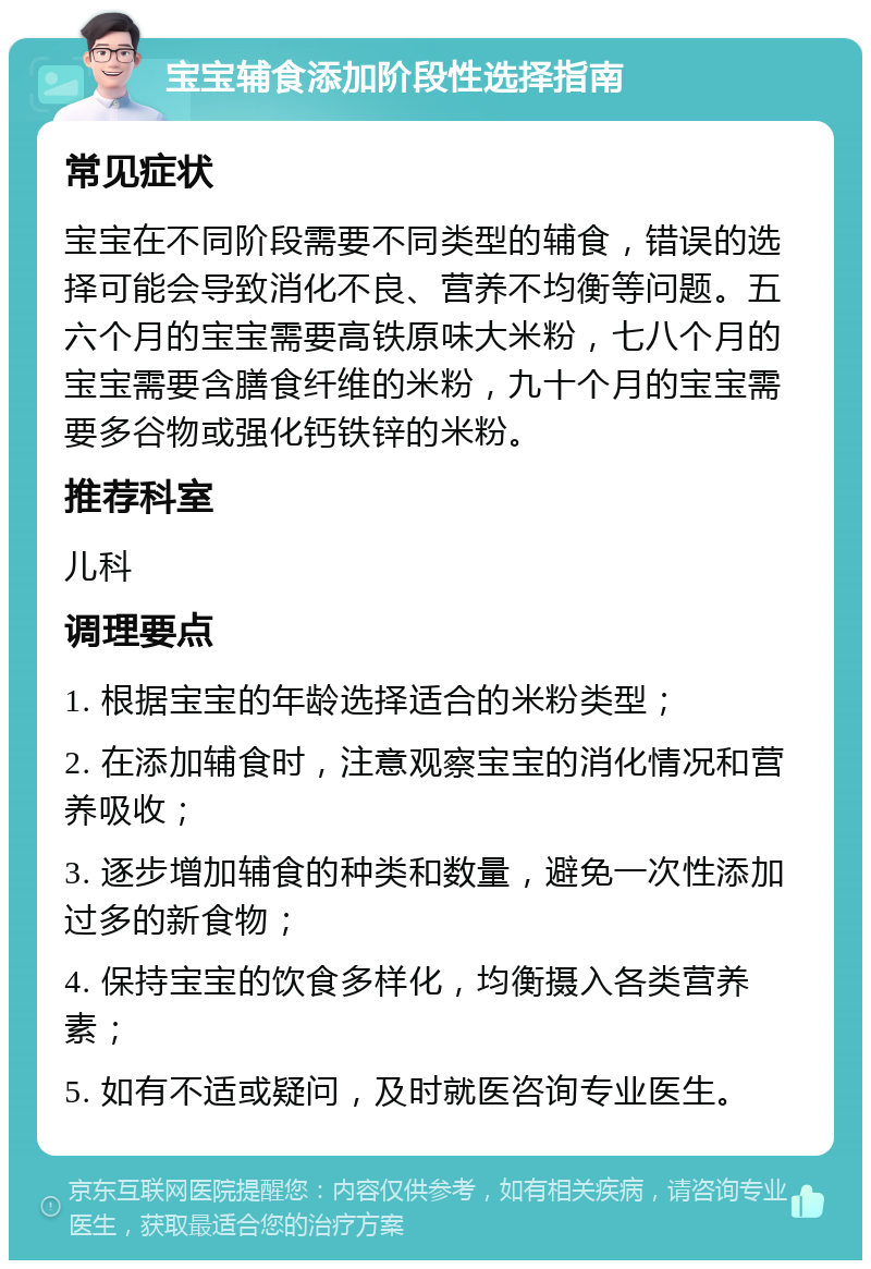 宝宝辅食添加阶段性选择指南 常见症状 宝宝在不同阶段需要不同类型的辅食，错误的选择可能会导致消化不良、营养不均衡等问题。五六个月的宝宝需要高铁原味大米粉，七八个月的宝宝需要含膳食纤维的米粉，九十个月的宝宝需要多谷物或强化钙铁锌的米粉。 推荐科室 儿科 调理要点 1. 根据宝宝的年龄选择适合的米粉类型； 2. 在添加辅食时，注意观察宝宝的消化情况和营养吸收； 3. 逐步增加辅食的种类和数量，避免一次性添加过多的新食物； 4. 保持宝宝的饮食多样化，均衡摄入各类营养素； 5. 如有不适或疑问，及时就医咨询专业医生。