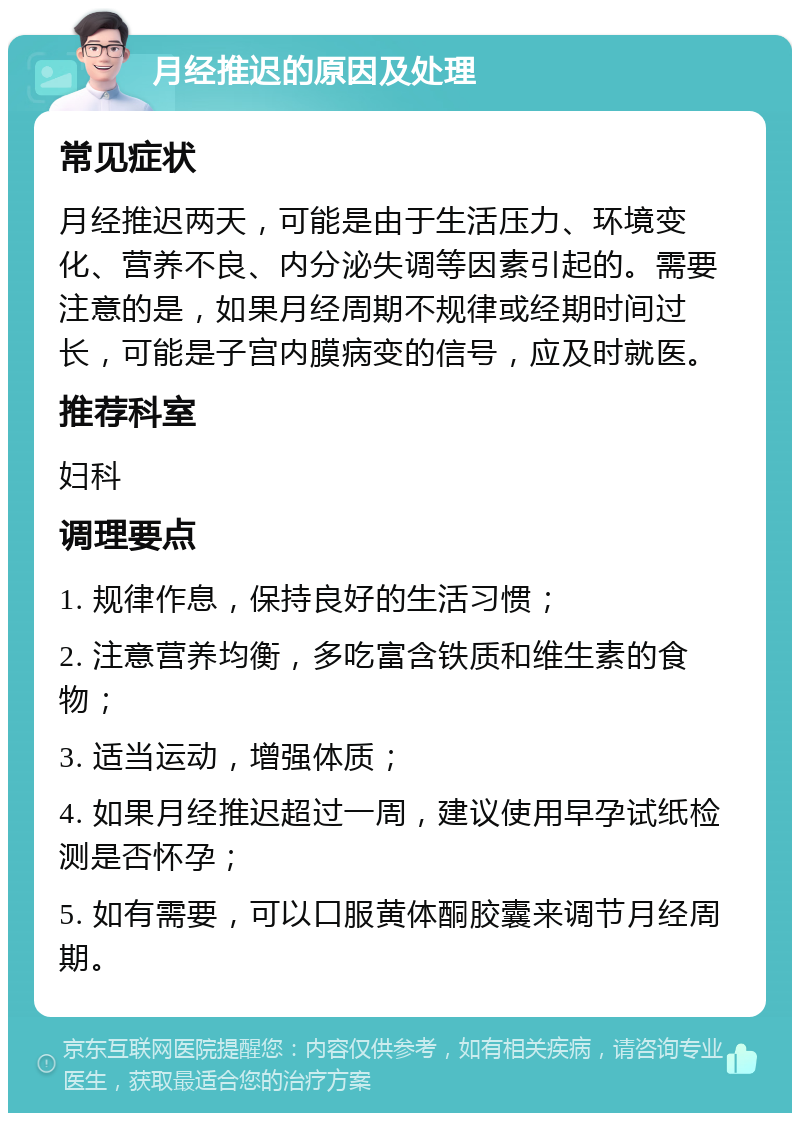 月经推迟的原因及处理 常见症状 月经推迟两天，可能是由于生活压力、环境变化、营养不良、内分泌失调等因素引起的。需要注意的是，如果月经周期不规律或经期时间过长，可能是子宫内膜病变的信号，应及时就医。 推荐科室 妇科 调理要点 1. 规律作息，保持良好的生活习惯； 2. 注意营养均衡，多吃富含铁质和维生素的食物； 3. 适当运动，增强体质； 4. 如果月经推迟超过一周，建议使用早孕试纸检测是否怀孕； 5. 如有需要，可以口服黄体酮胶囊来调节月经周期。