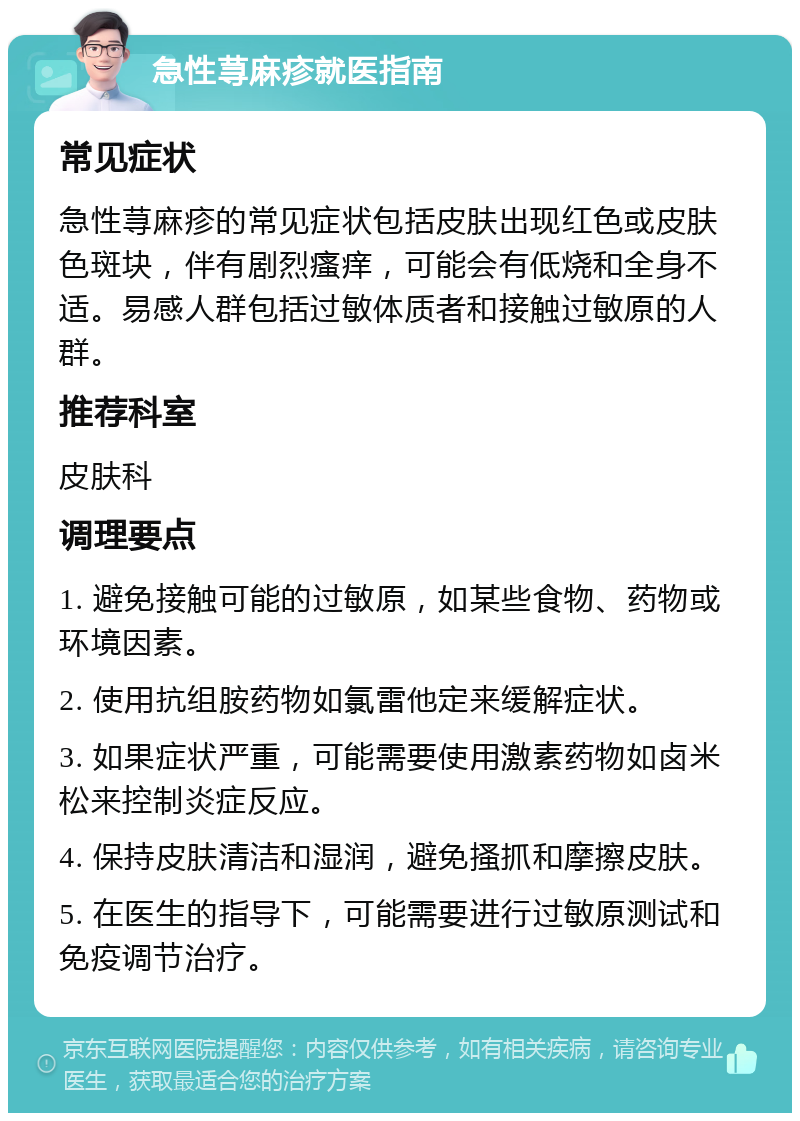 急性荨麻疹就医指南 常见症状 急性荨麻疹的常见症状包括皮肤出现红色或皮肤色斑块，伴有剧烈瘙痒，可能会有低烧和全身不适。易感人群包括过敏体质者和接触过敏原的人群。 推荐科室 皮肤科 调理要点 1. 避免接触可能的过敏原，如某些食物、药物或环境因素。 2. 使用抗组胺药物如氯雷他定来缓解症状。 3. 如果症状严重，可能需要使用激素药物如卤米松来控制炎症反应。 4. 保持皮肤清洁和湿润，避免搔抓和摩擦皮肤。 5. 在医生的指导下，可能需要进行过敏原测试和免疫调节治疗。