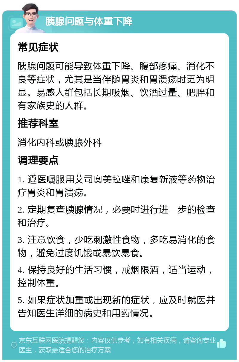 胰腺问题与体重下降 常见症状 胰腺问题可能导致体重下降、腹部疼痛、消化不良等症状，尤其是当伴随胃炎和胃溃疡时更为明显。易感人群包括长期吸烟、饮酒过量、肥胖和有家族史的人群。 推荐科室 消化内科或胰腺外科 调理要点 1. 遵医嘱服用艾司奥美拉唑和康复新液等药物治疗胃炎和胃溃疡。 2. 定期复查胰腺情况，必要时进行进一步的检查和治疗。 3. 注意饮食，少吃刺激性食物，多吃易消化的食物，避免过度饥饿或暴饮暴食。 4. 保持良好的生活习惯，戒烟限酒，适当运动，控制体重。 5. 如果症状加重或出现新的症状，应及时就医并告知医生详细的病史和用药情况。