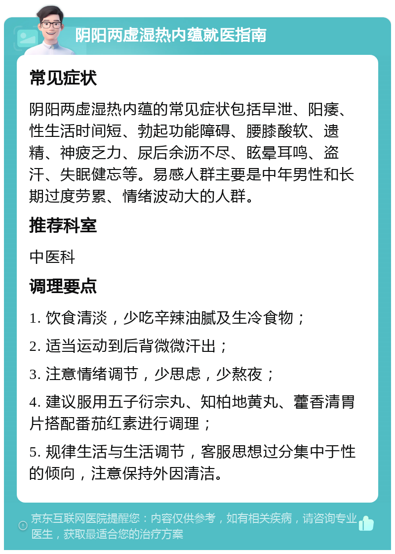 阴阳两虚湿热内蕴就医指南 常见症状 阴阳两虚湿热内蕴的常见症状包括早泄、阳痿、性生活时间短、勃起功能障碍、腰膝酸软、遗精、神疲乏力、尿后余沥不尽、眩晕耳鸣、盗汗、失眠健忘等。易感人群主要是中年男性和长期过度劳累、情绪波动大的人群。 推荐科室 中医科 调理要点 1. 饮食清淡，少吃辛辣油腻及生冷食物； 2. 适当运动到后背微微汗出； 3. 注意情绪调节，少思虑，少熬夜； 4. 建议服用五子衍宗丸、知柏地黄丸、藿香清胃片搭配番茄红素进行调理； 5. 规律生活与生活调节，客服思想过分集中于性的倾向，注意保持外因清洁。