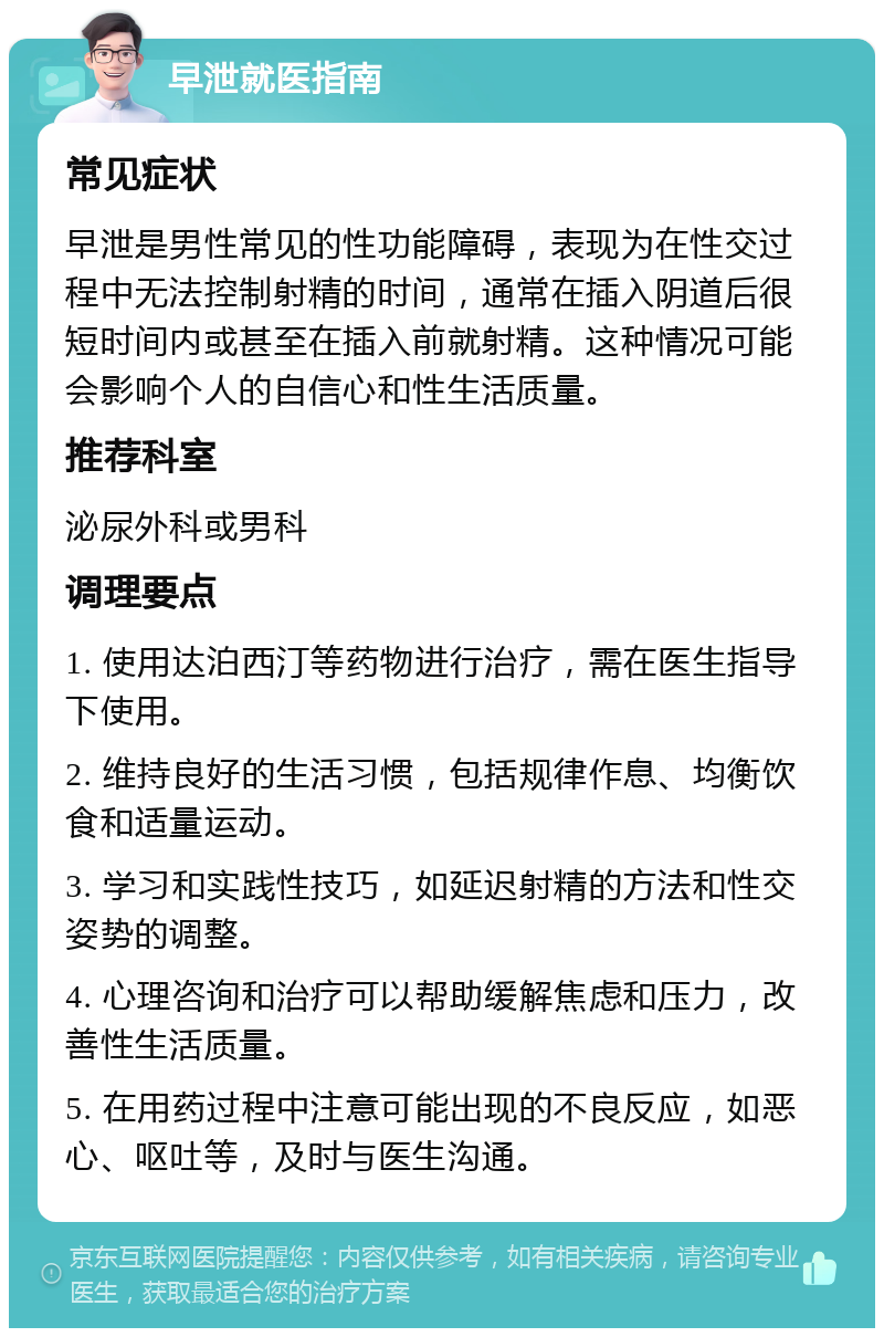 早泄就医指南 常见症状 早泄是男性常见的性功能障碍，表现为在性交过程中无法控制射精的时间，通常在插入阴道后很短时间内或甚至在插入前就射精。这种情况可能会影响个人的自信心和性生活质量。 推荐科室 泌尿外科或男科 调理要点 1. 使用达泊西汀等药物进行治疗，需在医生指导下使用。 2. 维持良好的生活习惯，包括规律作息、均衡饮食和适量运动。 3. 学习和实践性技巧，如延迟射精的方法和性交姿势的调整。 4. 心理咨询和治疗可以帮助缓解焦虑和压力，改善性生活质量。 5. 在用药过程中注意可能出现的不良反应，如恶心、呕吐等，及时与医生沟通。