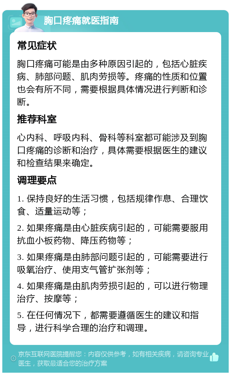 胸口疼痛就医指南 常见症状 胸口疼痛可能是由多种原因引起的，包括心脏疾病、肺部问题、肌肉劳损等。疼痛的性质和位置也会有所不同，需要根据具体情况进行判断和诊断。 推荐科室 心内科、呼吸内科、骨科等科室都可能涉及到胸口疼痛的诊断和治疗，具体需要根据医生的建议和检查结果来确定。 调理要点 1. 保持良好的生活习惯，包括规律作息、合理饮食、适量运动等； 2. 如果疼痛是由心脏疾病引起的，可能需要服用抗血小板药物、降压药物等； 3. 如果疼痛是由肺部问题引起的，可能需要进行吸氧治疗、使用支气管扩张剂等； 4. 如果疼痛是由肌肉劳损引起的，可以进行物理治疗、按摩等； 5. 在任何情况下，都需要遵循医生的建议和指导，进行科学合理的治疗和调理。