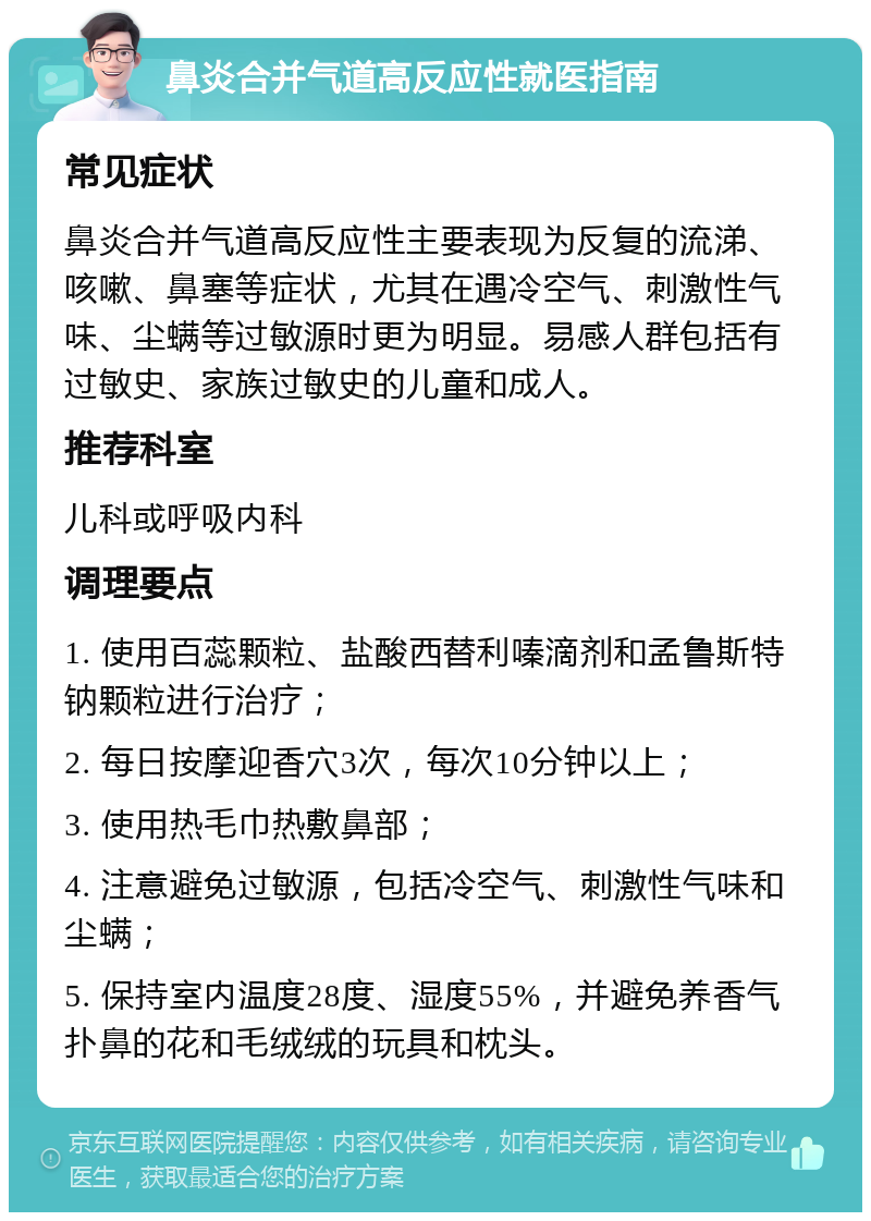 鼻炎合并气道高反应性就医指南 常见症状 鼻炎合并气道高反应性主要表现为反复的流涕、咳嗽、鼻塞等症状，尤其在遇冷空气、刺激性气味、尘螨等过敏源时更为明显。易感人群包括有过敏史、家族过敏史的儿童和成人。 推荐科室 儿科或呼吸内科 调理要点 1. 使用百蕊颗粒、盐酸西替利嗪滴剂和孟鲁斯特钠颗粒进行治疗； 2. 每日按摩迎香穴3次，每次10分钟以上； 3. 使用热毛巾热敷鼻部； 4. 注意避免过敏源，包括冷空气、刺激性气味和尘螨； 5. 保持室内温度28度、湿度55%，并避免养香气扑鼻的花和毛绒绒的玩具和枕头。