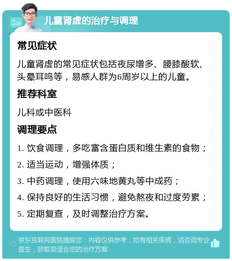 儿童肾虚的治疗与调理 常见症状 儿童肾虚的常见症状包括夜尿增多、腰膝酸软、头晕耳鸣等，易感人群为6周岁以上的儿童。 推荐科室 儿科或中医科 调理要点 1. 饮食调理，多吃富含蛋白质和维生素的食物； 2. 适当运动，增强体质； 3. 中药调理，使用六味地黄丸等中成药； 4. 保持良好的生活习惯，避免熬夜和过度劳累； 5. 定期复查，及时调整治疗方案。