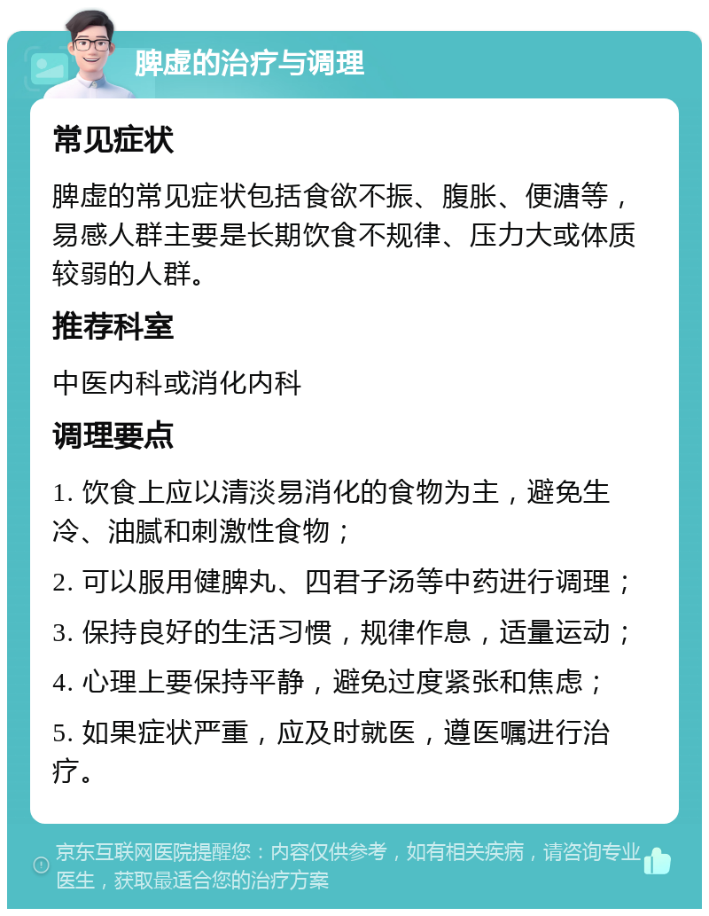 脾虚的治疗与调理 常见症状 脾虚的常见症状包括食欲不振、腹胀、便溏等，易感人群主要是长期饮食不规律、压力大或体质较弱的人群。 推荐科室 中医内科或消化内科 调理要点 1. 饮食上应以清淡易消化的食物为主，避免生冷、油腻和刺激性食物； 2. 可以服用健脾丸、四君子汤等中药进行调理； 3. 保持良好的生活习惯，规律作息，适量运动； 4. 心理上要保持平静，避免过度紧张和焦虑； 5. 如果症状严重，应及时就医，遵医嘱进行治疗。