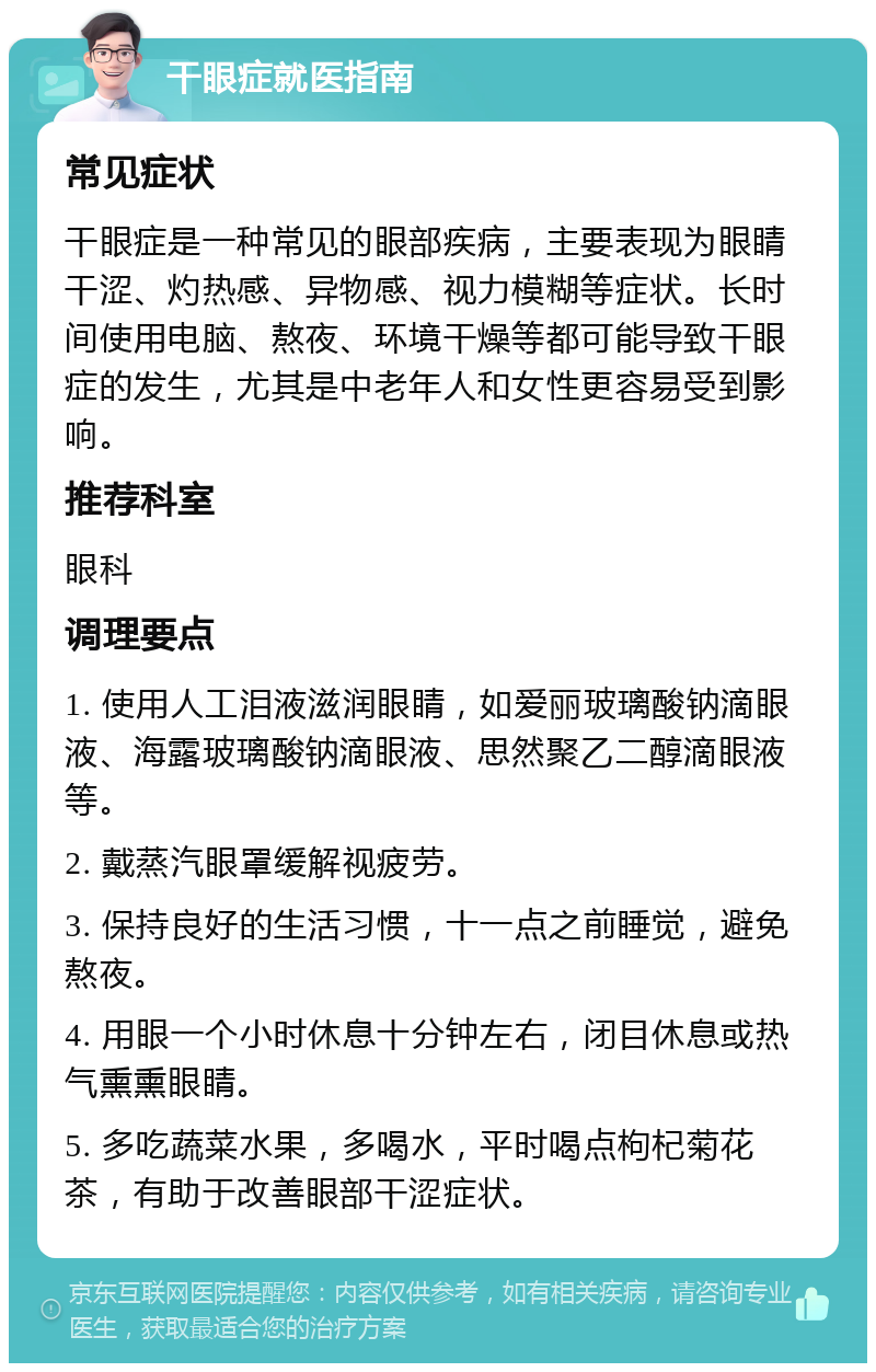 干眼症就医指南 常见症状 干眼症是一种常见的眼部疾病，主要表现为眼睛干涩、灼热感、异物感、视力模糊等症状。长时间使用电脑、熬夜、环境干燥等都可能导致干眼症的发生，尤其是中老年人和女性更容易受到影响。 推荐科室 眼科 调理要点 1. 使用人工泪液滋润眼睛，如爱丽玻璃酸钠滴眼液、海露玻璃酸钠滴眼液、思然聚乙二醇滴眼液等。 2. 戴蒸汽眼罩缓解视疲劳。 3. 保持良好的生活习惯，十一点之前睡觉，避免熬夜。 4. 用眼一个小时休息十分钟左右，闭目休息或热气熏熏眼睛。 5. 多吃蔬菜水果，多喝水，平时喝点枸杞菊花茶，有助于改善眼部干涩症状。