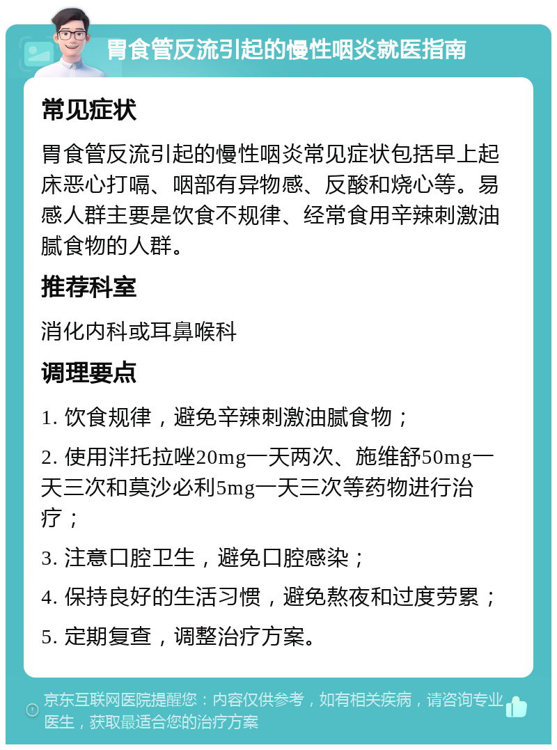 胃食管反流引起的慢性咽炎就医指南 常见症状 胃食管反流引起的慢性咽炎常见症状包括早上起床恶心打嗝、咽部有异物感、反酸和烧心等。易感人群主要是饮食不规律、经常食用辛辣刺激油腻食物的人群。 推荐科室 消化内科或耳鼻喉科 调理要点 1. 饮食规律，避免辛辣刺激油腻食物； 2. 使用泮托拉唑20mg一天两次、施维舒50mg一天三次和莫沙必利5mg一天三次等药物进行治疗； 3. 注意口腔卫生，避免口腔感染； 4. 保持良好的生活习惯，避免熬夜和过度劳累； 5. 定期复查，调整治疗方案。