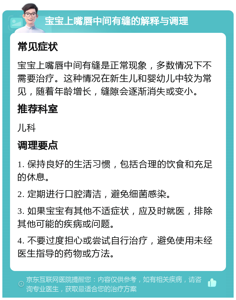 宝宝上嘴唇中间有缝的解释与调理 常见症状 宝宝上嘴唇中间有缝是正常现象，多数情况下不需要治疗。这种情况在新生儿和婴幼儿中较为常见，随着年龄增长，缝隙会逐渐消失或变小。 推荐科室 儿科 调理要点 1. 保持良好的生活习惯，包括合理的饮食和充足的休息。 2. 定期进行口腔清洁，避免细菌感染。 3. 如果宝宝有其他不适症状，应及时就医，排除其他可能的疾病或问题。 4. 不要过度担心或尝试自行治疗，避免使用未经医生指导的药物或方法。