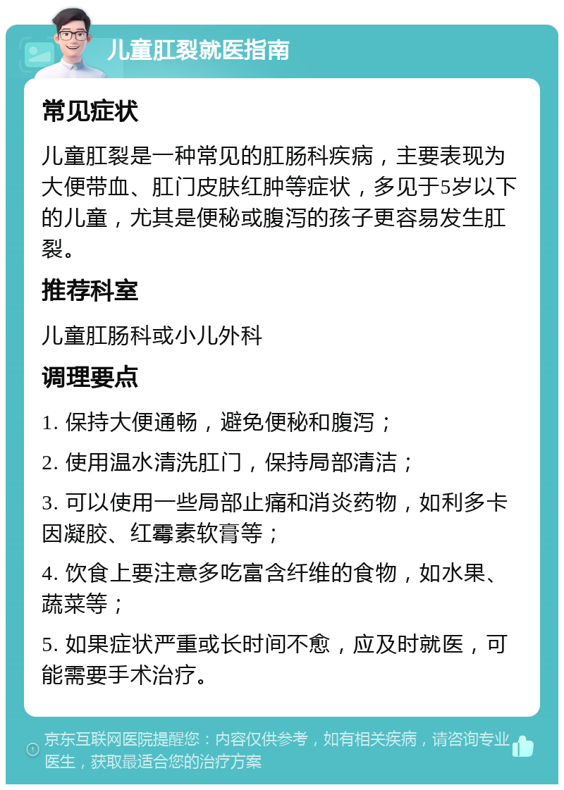 儿童肛裂就医指南 常见症状 儿童肛裂是一种常见的肛肠科疾病，主要表现为大便带血、肛门皮肤红肿等症状，多见于5岁以下的儿童，尤其是便秘或腹泻的孩子更容易发生肛裂。 推荐科室 儿童肛肠科或小儿外科 调理要点 1. 保持大便通畅，避免便秘和腹泻； 2. 使用温水清洗肛门，保持局部清洁； 3. 可以使用一些局部止痛和消炎药物，如利多卡因凝胶、红霉素软膏等； 4. 饮食上要注意多吃富含纤维的食物，如水果、蔬菜等； 5. 如果症状严重或长时间不愈，应及时就医，可能需要手术治疗。