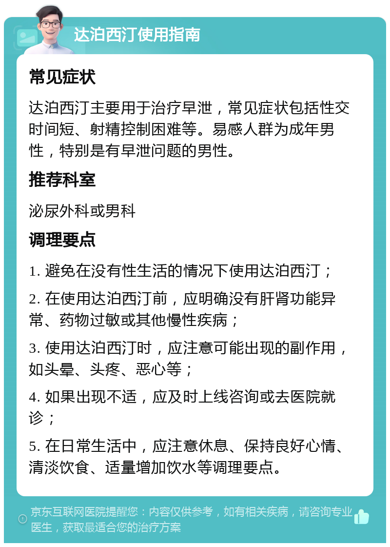 达泊西汀使用指南 常见症状 达泊西汀主要用于治疗早泄，常见症状包括性交时间短、射精控制困难等。易感人群为成年男性，特别是有早泄问题的男性。 推荐科室 泌尿外科或男科 调理要点 1. 避免在没有性生活的情况下使用达泊西汀； 2. 在使用达泊西汀前，应明确没有肝肾功能异常、药物过敏或其他慢性疾病； 3. 使用达泊西汀时，应注意可能出现的副作用，如头晕、头疼、恶心等； 4. 如果出现不适，应及时上线咨询或去医院就诊； 5. 在日常生活中，应注意休息、保持良好心情、清淡饮食、适量增加饮水等调理要点。