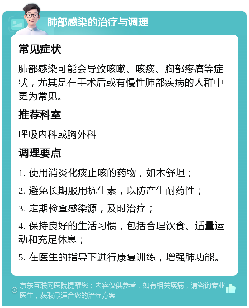 肺部感染的治疗与调理 常见症状 肺部感染可能会导致咳嗽、咳痰、胸部疼痛等症状，尤其是在手术后或有慢性肺部疾病的人群中更为常见。 推荐科室 呼吸内科或胸外科 调理要点 1. 使用消炎化痰止咳的药物，如木舒坦； 2. 避免长期服用抗生素，以防产生耐药性； 3. 定期检查感染源，及时治疗； 4. 保持良好的生活习惯，包括合理饮食、适量运动和充足休息； 5. 在医生的指导下进行康复训练，增强肺功能。