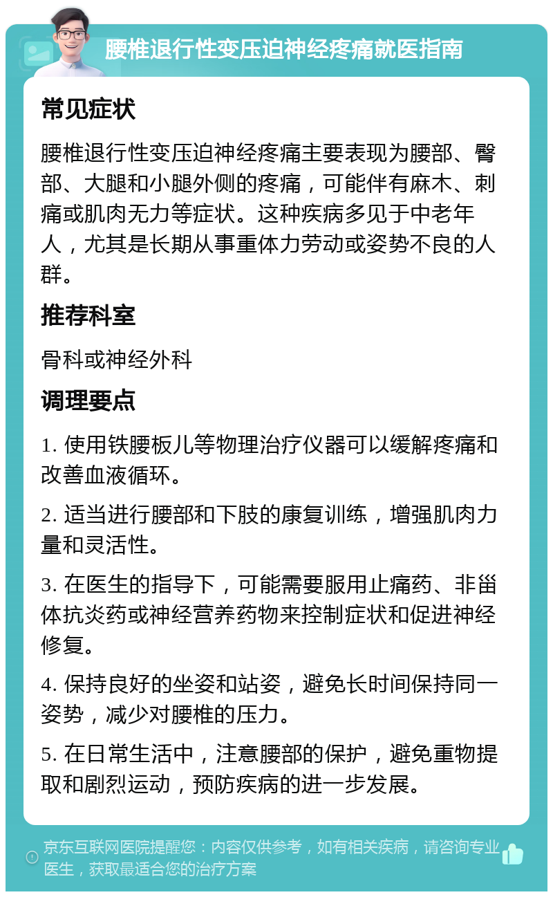 腰椎退行性变压迫神经疼痛就医指南 常见症状 腰椎退行性变压迫神经疼痛主要表现为腰部、臀部、大腿和小腿外侧的疼痛，可能伴有麻木、刺痛或肌肉无力等症状。这种疾病多见于中老年人，尤其是长期从事重体力劳动或姿势不良的人群。 推荐科室 骨科或神经外科 调理要点 1. 使用铁腰板儿等物理治疗仪器可以缓解疼痛和改善血液循环。 2. 适当进行腰部和下肢的康复训练，增强肌肉力量和灵活性。 3. 在医生的指导下，可能需要服用止痛药、非甾体抗炎药或神经营养药物来控制症状和促进神经修复。 4. 保持良好的坐姿和站姿，避免长时间保持同一姿势，减少对腰椎的压力。 5. 在日常生活中，注意腰部的保护，避免重物提取和剧烈运动，预防疾病的进一步发展。