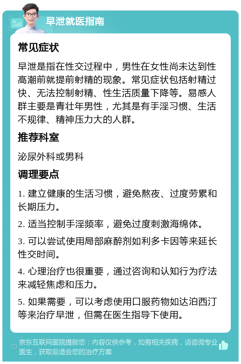 早泄就医指南 常见症状 早泄是指在性交过程中，男性在女性尚未达到性高潮前就提前射精的现象。常见症状包括射精过快、无法控制射精、性生活质量下降等。易感人群主要是青壮年男性，尤其是有手淫习惯、生活不规律、精神压力大的人群。 推荐科室 泌尿外科或男科 调理要点 1. 建立健康的生活习惯，避免熬夜、过度劳累和长期压力。 2. 适当控制手淫频率，避免过度刺激海绵体。 3. 可以尝试使用局部麻醉剂如利多卡因等来延长性交时间。 4. 心理治疗也很重要，通过咨询和认知行为疗法来减轻焦虑和压力。 5. 如果需要，可以考虑使用口服药物如达泊西汀等来治疗早泄，但需在医生指导下使用。